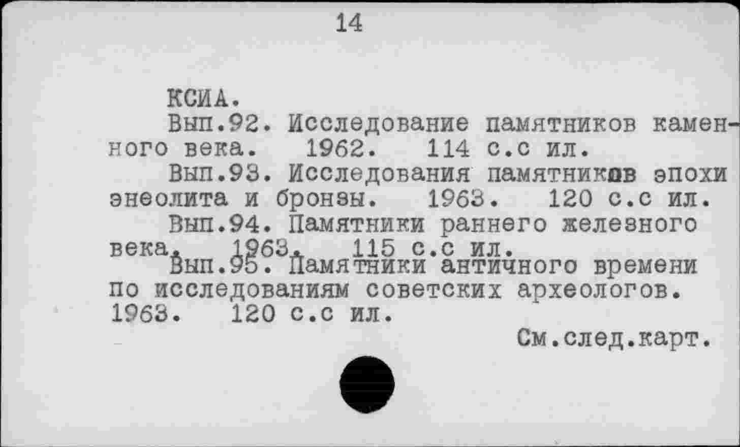 ﻿14
КСИ А.
Вып.92. Исследование памятников камеи ного века. 1962.	114 с.с ил.
Вып.93. Исследования памятников эпохи энеолита и бронзы. 1963.	120 с.с ил.
Вып.94. Памятники раннего железного века. 1963.	115 с.с ил.
Вып.95. памятники античного времени по исследованиям советских археологов. 1963.	120 с.с ил.
См.след.карт.